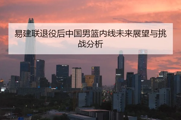 易建联退役后中国男篮内线未来展望与挑战分析
